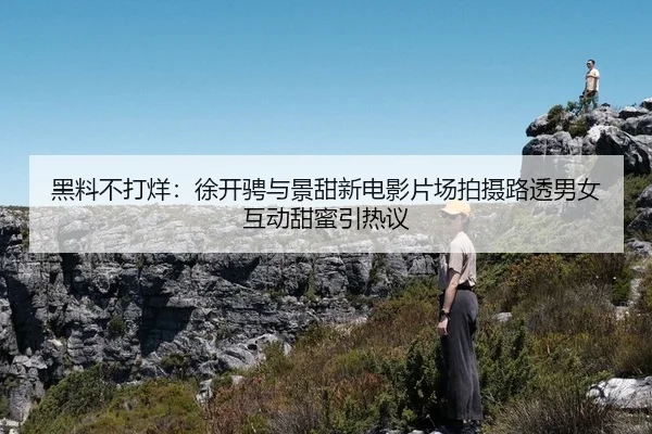 黑料不打烊：徐开骋与景甜新电影片场拍摄路透男女互动甜蜜引热议